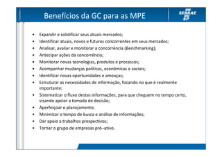 Benefícios da GC para as MPE

•   Expandir e solidificar seus atuais mercados;
•   Identificar atuais, novos e futuros concorrentes em seus mercados;
•   Analisar, avaliar e monitorar a concorrência (Benchmarking);
•   Antecipar ações da concorrência;
•   Monitorar novas tecnologias, produtos e processos;
•   Acompanhar mudanças políticas, econômicas e sociais;
•   Identificar novas oportunidades e ameaças;
•   Estruturar as necessidades de informação, focando no que é realmente
    importante;
•   Sistematizar o fluxo destas informações, para que cheguem no tempo certo,
    visando apoiar a tomada de decisão;
•   Aperfeiçoar o planejamento;
•   Minimizar o tempo de busca e análise de informações;
•   Dar apoio a trabalhos prospectivos;
•   Tornar o grupo de empresas pró–ativo.
 