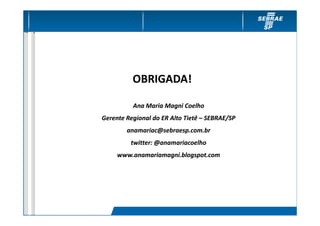 OBRIGADA!

          Ana Maria Magni Coelho
Gerente Regional do ER Alto Tietê – SEBRAE/SP
  Plano de Contingência
        anamariac@sebraesp.com.br
         twitter: @anamariacoelho
     www.anamariamagni.blogspot.com
 