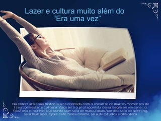 Na cobertura a sua história será contada com o encanto de muitos momentos de
lazer, bem-estar e cultura. Você será o protagonista dessa magia em um cenário
fabuloso e incrível que conta com sala de musculação/cardio, sala de spinning,
sala multiuso, cyber café, home cinema, sala de estudos e biblioteca
Lazer e cultura muito além do
“Era uma vez”
 