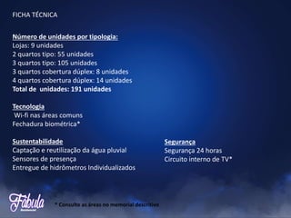 Número de unidades por tipologia:
Lojas: 9 unidades
2 quartos tipo: 55 unidades
3 quartos tipo: 105 unidades
3 quartos cobertura dúplex: 8 unidades
4 quartos cobertura dúplex: 14 unidades
Total de unidades: 191 unidades
Tecnologia
Wi-fi nas áreas comuns
Fechadura biométrica*
Sustentabilidade
Captação e reutilização da água pluvial
Sensores de presença
Entregue de hidrômetros Individualizados
Segurança
Segurança 24 horas
Circuito interno de TV*
FICHA TÉCNICA
* Consulte as áreas no memorial descritivo
 