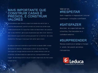 MAIS IMPORTANTE QUE
CONSTRUIR CASAS E
PRÉDIOS, É CONSTRUIR
VALORES
Entendemos que temos a oportunidade de valorizar a
rotina das pessoas, construindo os cenários onde suas
vidas acontecem. É o que faz cada colaborador da Leduca
dar o seu melhor, para que as pessoas que vão viver dentro
dos imóveis que construímos possam ter o melhor de cada
momento. Porque é isso que tem valor para você.
A Leduca vem escrevendo a sua história desde 2004, à base
de muito trabalho, dedicação e amor ao que faz. Por
isso que ao longo destes anos de compromisso com os
clientes, colaboradores e parceiros, conquistamos um
lugar de destaque entre as principais empresas do mercado
imobiliário.
Valores
#RESPEITAR
Sem respeito é impossível iniciar
qualquer relação confiável.
#SATISFAZER
Atender às expectativas de
clientes, fornecedores e
colaboradores.
#SURPREENDER
Nossa essência é sempre inovar,
ir além. Só assim seremos
relevantes.
 