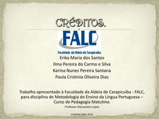 Erika Maria dos Santos
Ilma Pereira do Carmo e Silva
Karina Nunes Pereira Santana
Paula Cristinia Oliveira Dias
Trabalho apresentado à Faculdade da Aldeia de Carapicuíba - FALC,
para disciplina de Metodologia do Ensino da Língua Portuguesa –
Curso de Pedagogia Matutino.
Professor Alessandro Lopes
CARAPICUÍBA 2014
 