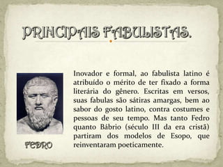 Inovador e formal, ao fabulista latino é
atribuído o mérito de ter fixado a forma
literária do gênero. Escritas em versos,
suas fabulas são sátiras amargas, bem ao
sabor do gosto latino, contra costumes e
pessoas de seu tempo. Mas tanto Fedro
quanto Bábrio (século III da era cristã)
partiram dos modelos de Esopo, que
reinventaram poeticamente.
 