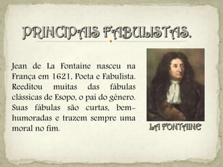 Jean de La Fontaine nasceu na
França em 1621, Poeta e Fabulista.
Reeditou muitas das fábulas
clássicas de Esopo, o pai do gênero.
Suas fábulas são curtas, bem-
humoradas e trazem sempre uma
moral no fim.
 