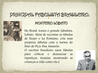 No Brasil, temos o grande fabulista,
Lobato. Além de recontar as fábulas
de Esopo e La Fontaine, cria suas
próprias fábulas com a turma do
Sítio do Pica-Pau Amarelo.
O escritor brasileiro usou fábulas
para criticar e denunciar as
injustiças, tiranias, mostrando as
crianças a vida como ela é.
 