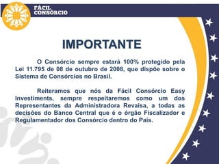 IMPORTANTE
O Consórcio sempre estará 100% protegido pela
Lei 11.795 de 08 de outubro de 2008, que dispõe sobre o
Sistema de Consórcios no Brasil.
Reiteramos que nós da Fácil Consórcio Easy
Investiments, sempre respeitaremos como um dos
Representantes da Administradora Revaisa, a todas as
decisões do Banco Central que é o órgão Fiscalizador e
Regulamentador dos Consórcio dentro do País.
 