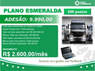 PLANO ESMERALDA
Cota para Caminhões ou Carta de Crédito.
Grupo Fecha com 1.000 pessoas
Valor do bem adquirido é de R$ 280.000,00
Bônus: Valor por Indicação: R$ 999,00
350 meses: parcelas de R$ 810,00/mês
Bônus plano de carreira: 6.000 pontos
Associe-se e ganhe um Netbook
RENDIMENTO
R$ 2.600,00/mês
600 pontos
Bônus Binário Espelhado: R$ 499,50
 