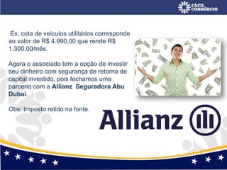 Ex. cota de veículos utilitários corresponde
ao valor de R$ 4.990,00 que rende R$
1.300,00⁄mês.
Agora o associado tem a opção de investir
seu dinheiro com segurança de retorno de
capital investido, pois fechamos uma
parceria com a Allianz Seguradora Abu
Dubai.
Obs: Imposto retido na fonte.
 