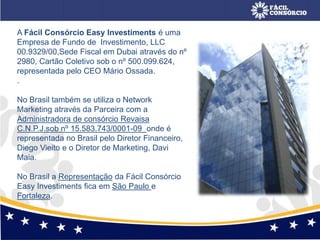 A Fácil Consórcio Easy Investiments é uma
Empresa de Fundo de Investimento, LLC
00.9329/00,Sede Fiscal em Dubai através do nº
2980, Cartão Coletivo sob o nº 500.099.624,
representada pelo CEO Mário Ossada.
.
No Brasil também se utiliza o Network
Marketing através da Parceira com a
Administradora de consórcio Revaisa
C.N.P.J.sob nº 15.583.743/0001-09 onde é
representada no Brasil pelo Diretor Financeiro,
Diego Vieito e o Diretor de Marketing, Davi
Maia.
No Brasil a Representação da Fácil Consórcio
Easy Investiments fica em São Paulo e
Fortaleza.
 