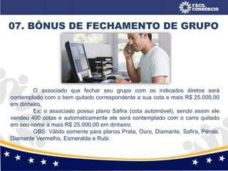 07. BÔNUS DE FECHAMENTO DE GRUPO
O associado que fechar seu grupo com os indicados diretos será
contemplado com o bem quitado correspondente a sua cota e mais R$ 25.000,00
em dinheiro.
Ex: o associado possui plano Safira (cota automóvel), sendo assim ele
vendeu 400 cotas e automaticamente ele será contemplado com o carro quitado
em seu nome a mais R$ 25.000,00 em dinheiro.
OBS: Válido somente para planos Prata, Ouro, Diamante, Safira, Pérola,
Diamante Vermelho, Esmeralda e Rubi.
 