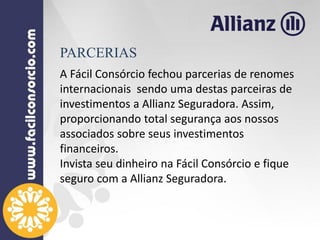 A Fácil Consórcio fechou parcerias de renomes
internacionais sendo uma destas parceiras de
investimentos a Allianz Seguradora. Assim,
proporcionando total segurança aos nossos
associados sobre seus investimentos
financeiros.
Invista seu dinheiro na Fácil Consórcio e fique
seguro com a Allianz Seguradora.
PARCERIAS
 