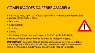 COMPLICAÇÕES DA FEBRE AMARELA.
Em casos graves, a pessoa infectada por febre amarela pode desenvolver
algumas complicações, como:
• Febre alta;
• Hepatopatia;
• Icterícia;
• Colúria:
• Hemorragia (especialmente a partir do trato gastrointestinal);
• Eventualmente, choque e insuficiência de múltiplos órgãos.
IMPORTANTE: Cerca de 20% a 50% das pessoas que desenvolvem febre
amarela grave podem morrer, portanto assim que surgirem os primeiros
sinais e sintomas, é fundamental buscar ajuda médica imediata.
 