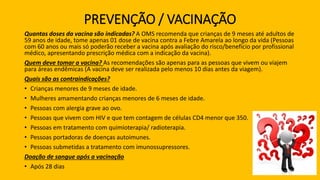 PREVENÇÃO / VACINAÇÃO
Quantas doses da vacina são indicadas? A OMS recomenda que crianças de 9 meses até adultos de
59 anos de idade, tome apenas 01 dose de vacina contra a Febre Amarela ao longo da vida (Pessoas
com 60 anos ou mais só poderão receber a vacina após avaliação do risco/benefício por profissional
médico, apresentando prescrição médica com a indicação da vacina).
Quem deve tomar a vacina? As recomendações são apenas para as pessoas que vivem ou viajem
para áreas endêmicas (A vacina deve ser realizada pelo menos 10 dias antes da viagem).
Quais são as contraindicações?
• Crianças menores de 9 meses de idade.
• Mulheres amamentando crianças menores de 6 meses de idade.
• Pessoas com alergia grave ao ovo.
• Pessoas que vivem com HIV e que tem contagem de células CD4 menor que 350.
• Pessoas em tratamento com quimioterapia/ radioterapia.
• Pessoas portadoras de doenças autoimunes.
• Pessoas submetidas a tratamento com imunossupressores.
Doação de sangue após a vacinação
• Após 28 dias
 