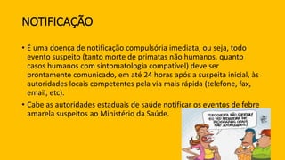NOTIFICAÇÃO
• É uma doença de notificação compulsória imediata, ou seja, todo
evento suspeito (tanto morte de primatas não humanos, quanto
casos humanos com sintomatologia compatível) deve ser
prontamente comunicado, em até 24 horas após a suspeita inicial, às
autoridades locais competentes pela via mais rápida (telefone, fax,
email, etc).
• Cabe as autoridades estaduais de saúde notificar os eventos de febre
amarela suspeitos ao Ministério da Saúde.
 