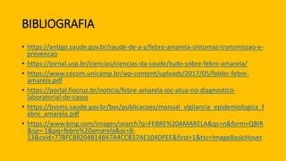 BIBLIOGRAFIA
• https://antigo.saude.gov.br/saude-de-a-z/febre-amarela-sintomas-transmissao-e-
prevencao
• https://jornal.usp.br/ciencias/ciencias-da-saude/tudo-sobre-febre-amarela/
• https://www.cecom.unicamp.br/wp-content/uploads/2017/05/folder-febre-
amarela.pdf
• https://portal.fiocruz.br/noticia/febre-amarela-ioc-atua-no-diagnostico-
laboratorial-de-casos
• https://bvsms.saude.gov.br/bvs/publicacoes/manual_vigilancia_epidemiologica_f
ebre_amarela.pdf
• https://www.bing.com/images/search?q=FEBRE%20AMARELA&qs=n&form=QBIR
&sp=-1&pq=febre%20amarela&sc=8-
13&cvid=77BFC88204814B47A4CCB37AE104DFEE&first=1&tsc=ImageBasicHover
 