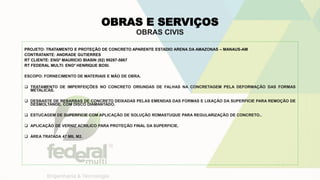 OBRAS E SERVIÇOS
OBRAS CIVIS
PROJETO: TRATAMENTO E PROTEÇÃO DE CONCRETO APARENTE ESTADIO ARENA DA AMAZONAS – MANAUS-AM
CONTRATANTE: ANDRADE GUTIERRES
RT CLIENTE: ENGº MAURICIO BIASIN (92) 99287-5867
RT FEDERAL MULTI: ENGº HENRIQUE BOSI.
ESCOPO: FORNECIMENTO DE MATERIAIS E MÃO DE OBRA.
 TRATAMENTO DE IMPERFEIÇÕES NO CONCRETO ORIUNDAS DE FALHAS NA CONCRETAGEM PELA DEFORMAÇÃO DAS FORMAS
METALICAS.
 DESBASTE DE REBARBAS DE CONCRETO DEIXADAS PELAS EMENDAS DAS FORMAS E LIXAÇÃO DA SUPERFICIE PARA REMOÇÃO DE
DESMOLTANDE, COM DISCO DIAMANTADO.
 ESTUCAGEM DE SUPERFICIE COM APLICAÇÃO DE SOLUÇÃO ROMASTUQUE PARA REGULARIZAÇÃO DE CONCRETO..
 APLICAÇÃO DE VERNIZ ACRILICO PARA PROTEÇÃO FINAL DA SUPERFICIE.
 ÁREA TRATADA 47 MIL M2.
 