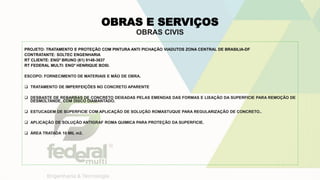 OBRAS E SERVIÇOS
OBRAS CIVIS
PROJETO: TRATAMENTO E PROTEÇÃO COM PINTURA ANTI PICHAÇÃO VIADUTOS ZONA CENTRAL DE BRASILIA-DF
CONTRATANTE: SOLTEC ENGENHARIA
RT CLIENTE: ENGº BRUNO (61) 9148-3637
RT FEDERAL MULTI: ENGº HENRIQUE BOSI.
ESCOPO: FORNECIMENTO DE MATERIAIS E MÃO DE OBRA.
 TRATAMENTO DE IMPERFEIÇÕES NO CONCRETO APARENTE
 DESBASTE DE REBARBAS DE CONCRETO DEIXADAS PELAS EMENDAS DAS FORMAS E LIXAÇÃO DA SUPERFICIE PARA REMOÇÃO DE
DESMOLTANDE, COM DISCO DIAMANTADO.
 ESTUCAGEM DE SUPERFICIE COM APLICAÇÃO DE SOLUÇÃO ROMASTUQUE PARA REGULARIZAÇÃO DE CONCRETO..
 APLICAÇÃO DE SOLUÇÃO ANTIGRAF ROMA QUIMICA PARA PROTEÇÃO DA SUPERFICIE.
 ÁREA TRATADA 10 MIL m2.
 