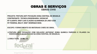 OBRAS E SERVIÇOS
OBRAS CIVIS
PROJETO: PINTURA ANTI PICHAÇÃO ZONA CENTRAL DE BRASILIA
CONTRATANTE: TECNICA ENGENHARIA / NOVACAP
RT CLIENTE: ENGº LUIS CLAUDIO ALVARENGA (61) 9921-3238
RT FEDERAL MULTI: ENGº HENRIQUE BOSI.
ESCOPO: FORNECIMENTO DE MATERIAIS E MÃO DE OBRA.
 PINTURA ANTI PICHAÇÃO COM SOLUÇÃO ANTIGRAF ROMA QUIMICA PAREDES E PILARES DA
RODOVIARIA E ADJACENCIAS NA ZONA CENTRAL DE BRASILIA.
 ÁREA TOTAL 21 MIL m2.
 