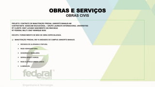 OBRAS E SERVIÇOS
OBRAS CIVIS
PROJETO: CONTRATO DE MANUTENÇÃO PREDIAL UNINORTE MANAUS-AM
CONTRATANTE: SODECAM EDUCACIONAL – GRUPO LAUREATE INTERNACIONAL UNIVERSITIES
RT CLIENTE: ENGº LUCIANO NASCIMENTO (92) 9948-90342
RT FEDERAL MULTI: ENGº HENRIQUE BOSI.
ESCOPO: FORNECIMENTO DE MÃO DE OBRA ESPECIALIZADA.
 MANUTENÇÃO PREDIAL EM 15 UNIDADES DO CAMPUS UNINORTE MANAUS.
 REPAROS DE ALVENARIA E PINTURA.
 REDE HIDROSANITÁRIA.
 DIVISÓRIAS E MOBILIARIO.
 SERRALHERIA E VIDROS.
 REDE ELÉTRICA E REDE LÓGICA
 ILUMINAÇÃO.
 