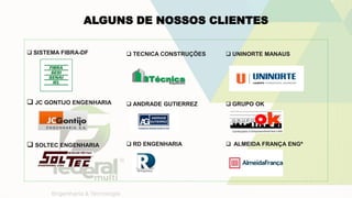 ALGUNS DE NOSSOS CLIENTES
 SISTEMA FIBRA-DF
 JC GONTIJO ENGENHARIA
 SOLTEC ENGENHARIA
 TECNICA CONSTRUÇÕES
 ANDRADE GUTIERREZ
 RD ENGENHARIA
 UNINORTE MANAUS
 GRUPO OK
 ALMEIDA FRANÇA ENGª
 