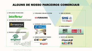 ALGUNS DE NOSSO PARCEIROS COMERCIAIS
 INTELBRAS TECNOLOGIA
 AUTOMATIZA CONTROLES DE ACESSO
 ENGESUL ALARMES INCENDIO
 FURUKAWA CABLING SYSTEM
 LEGRAND CABLING SYSTEM
 CEMAR QUADROS E PAINEIS
 SMS NO BREAKS
 ROMA QUIMICA
 GRUPO JRI - MAXVINIL
 