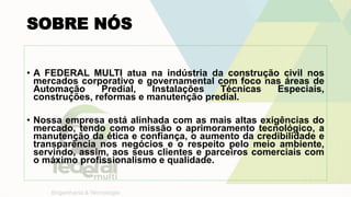SOBRE NÓS
• A FEDERAL MULTI atua na indústria da construção civil nos
mercados corporativo e governamental com foco nas áreas de
Automação Predial, Instalações Técnicas Especiais,
construções, reformas e manutenção predial.
• Nossa empresa está alinhada com as mais altas exigências do
mercado, tendo como missão o aprimoramento tecnológico, a
manutenção da ética e confiança, o aumento da credibilidade e
transparência nos negócios e o respeito pelo meio ambiente,
servindo, assim, aos seus clientes e parceiros comerciais com
o máximo profissionalismo e qualidade.
 