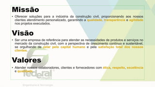 Missão
• Oferecer soluções para a indústria da construção civil, proporcionando aos nossos
clientes atendimento personalizado, garantindo a qualidade, transparência e agilidade
nos projetos executados.
Visão
• Ser uma empresa de referência para atender as necessidades de produtos e serviços no
mercado da construção civil, com a perspectiva de crescimento contínuo e sustentável,
se orgulhando de zelar pelo capital humano e pela satisfação total dos nossos
clientes.
Valores
• Atender nossos colaboradores, clientes e fornecedores com ética, respeito, excelência
e qualidade.
 