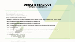 OBRAS E SERVIÇOS
INSTALAÇÕES ESPECIAIS
PROJETO: SEDE DA FUNAI EM BRASILIA-DF
CONTRATANTE: GRUPO OK
RT CLIENTE: ENGº JOSÉ ANTONIO (61) 9943-0236
RT FEDERAL MULTI: ENGº RIDNER FERNANDES (61) 3585-0250
ESCOPO: FORNECIMENTO DE MATERIAIS E MÃO DE OBRA.
 MONTAGEM DE INFRA ESTRUTURA SECA EM ELETROCALHAS, ELETRODUTOS, ESTEIRAS VERTICAIS, CANALETAS APARENTE PARA TODOS OS SISTEMAS.
 INSTALAÇÃO DE 2500 PONTOS DE CABEAMENTO ESTRUTURADO SOLUÇÃO GIGALAN CAT-06.
 INSTALAÇÃO DE 2500 PONTOS DE CABEAMENTO ESTRUTURADO SOLUÇÃO GIGALAN CAT-06.
 INSTALAÇÃO DE BACKBONE OPTICO SOLUÇÃO TERALAN 10G EM 300M, PARA INTERLIGAÇÃO DE 17 PAVIMENTOS COM O DATA CENTER.
 INSTALAÇÃO DE DATA CENTER.
 INSTALAÇÃO DE 900 PONTOS DE ALARME E DETECÇÃO CONTRA INCENDIO COM LUMINARIAS DE EMERGENCIA E SINALIZAÇÃO DE ROTA DE FUGA.
 INSTALAÇÃO DE 5000 PONTOS DE ENERGIA ELETRICA ESTABILIZADA.
 INSTALAÇÃO DE 1360 LUMINARIAS
 