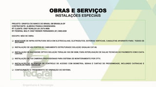 OBRAS E SERVIÇOS
INSTALAÇÕES ESPECIAIS
PROJETO: GRAFICA DO BANCO DO BRASIL EM BRASILIA-DF
CONTRATANTE: ALMEIDA FRANÇA ENGENHARIA
RT CLIENTE: ENGº RONILDO (61) 9374-9696
RT FEDERAL MULTI: ENGº RIDNER FERNANDES (61) 3585-0250
ESCOPO: MÃO DE OBRA.
 MONTAGEM DE INFRA ESTRUTURA SECA EM ELETROCALHAS, ELETRODUTOS, ESTEIRAS VERTICAIS, CANALETAS APARENTE PARA TODOS OS
SISTEMAS.
 INSTALAÇÃO DE 450 PONTOS DE CABEAMENTO ESTRUTURADO SOLUÇÃO GIGALAN CAT-06.
 INSTALAÇÃO DE BACKBONE OPTICO SOLUÇÃO TERALAN 10G EM 300M, PARA INTERLIGAÇÃO DE SALAS TECNICAS DO PAVIMENTO COM O DATA
CENTER.
 INSTALAÇÃO DE 130 CAMERAS PROFISSIONAIS PARA SISTEMA DE MONITORAMENTO POR CFTV.
 INSTALAÇÃO DE 45 PONTOS DE CONTROLE DE ACESSO COM BIOMETRIA, SENHA E CARTAO DE PROSSIMIDADE, INCLUINDO CATRACAS E
CANCELAS PARA VEICULOS.
 CONFIGURAÇÃO E TREINAMENTO DE OPERAÇÃO DO SISTEMA.
 