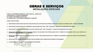 OBRAS E SERVIÇOS
INSTALAÇÕES ESPECIAIS
PROJETO: CONDOMINIO RESIDENCIAL LIVING PARK SUL – BRASILIA-DF
CONTRATANTE: JC GONTIJO ENGENHARIA
RT CLIENTE: ENGº MÁRCIO (61) 8154-1001
RT FEDERAL MULTI: ENGº RIDNER FERNANDES (61) 3585-0250
ESCOPO: MÃO DE OBRA.
 MONTAGEM DE INFRA ESTRUTURA SECA EM ELETROCALHAS, ELETRODUTOS, ESTEIRAS VERTICAIS, CANALETAS APARENTE PARA TODOS OS SISTEMAS.
 INSTALAÇÃO DE 9000 PONTOS DE CABEAMENTO ESTRUTURADO SOLUÇÃO “CDM” FURUKAWA – CENTRO DE DISTRIBUIÇÃO MULTIMIDIA.
 INSTALAÇÃO DE 9000 PONTOS DE ANTENA COLETIVA COM SOLUÇÃO “CDM” FURUKAWA – CENTRO DE DISTRIBUIÇÃO MULTIMIDIA.
 INSTALAÇÃO DE BACKBONE OPTICO SOLUÇÃO TERALAN 10G EM 300M, PARA INTERLIGAÇÃO DAS 14 TORRES DO CONDOMINIO COM A SALA CENTRAL DE
CONTROLE E MONITORAMENTO DO CONDOMINIO.
 INSTALAÇÃO DE BACKBONE EM CABOS METALICOS CTP-APL, PARA INTERLIGAÇÃO DAS 14 TORRES DO CONDOMINIO COM A SALA CENTRAL DE INTERFONE E
TELEFONIA.
 INSTALAÇÃO DE CENTRAL DE DE INTERFONE COM 1800 RAMAIS PARA COMUNICAÇÃO INTERNA DO CONDOMINIO.
 CONFIGURAÇÃO E TREINAMENTO DE OPERAÇÃO DOS SISTEMAS.
 