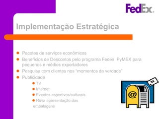 Implementação Estratégica


 Pacotes de serviços econômicos
 Benefícios de Descontos pelo programa Fedex PyMEX para
  pequenos e médios exportadores
 Pesquisa com clientes nos “momentos da verdade”
 Publicidade
        TV
        Internet
        Eventos esportivos/culturais
        Nova apresentação das
       embalagens
 
