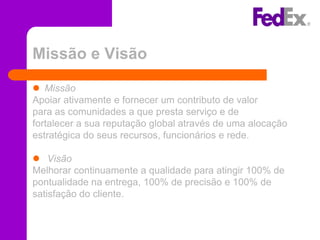 Missão e Visão

 Missão
Apoiar ativamente e fornecer um contributo de valor
para as comunidades a que presta serviço e de
fortalecer a sua reputação global através de uma alocação
estratégica do seus recursos, funcionários e rede.

 Visão
Melhorar continuamente a qualidade para atingir 100% de
pontualidade na entrega, 100% de precisão e 100% de
satisfação do cliente.
 