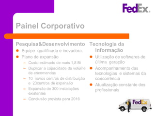 Painel Corporativo

Pesquisa&Desenvolvimento Tecnologia da
 Equipe qualificada e inovadora. Informação
 Plano de expansão                      Utilização de softwares de
   –   Custo estimado de mais 1,8 Bi      última geração
   –   Duplicar a capacidade do volume  Acompanhamento das
       de encomendas                      tecnologias e sistemas da
   –   10 novos centros de distribuição   concorrência
       e 23centros de expansão           Atualização constante dos
   –   Expansão de 300 instalações        profissionais
     existentes
   – Conclusão prevista para 2016
 