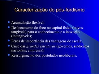 Caracterização do pós-fordismo
 Acumulação flexível;
 Deslocamento do foco no capital físico (ativos
tangíveis) para o conhecimento e a inovação
(intangíveis);
 Perda de importância das vantagens de escala;
 Crise das grandes estruturas (governos, sindicatos
nacionais, empresas);
 Ressurgimento dos postulados neoliberais.
 
