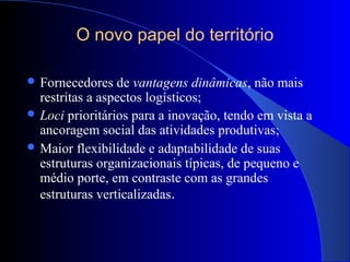 O novo papel do território
 Fornecedores de vantagens dinâmicas, não mais
restritas a aspectos logísticos;
 Loci prioritários para a inovação, tendo em vista a
ancoragem social das atividades produtivas;
 Maior flexibilidade e adaptabilidade de suas
estruturas organizacionais típicas, de pequeno e
médio porte, em contraste com as grandes
estruturas verticalizadas.
 