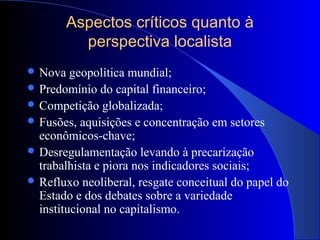 Aspectos críticos quanto à
perspectiva localista
 Nova geopolítica mundial;
 Predomínio do capital financeiro;
 Competição globalizada;
 Fusões, aquisições e concentração em setores
econômicos-chave;
 Desregulamentação levando à precarização
trabalhista e piora nos indicadores sociais;
 Refluxo neoliberal, resgate conceitual do papel do
Estado e dos debates sobre a variedade
institucional no capitalismo.
 