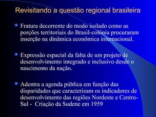 Revisitando a questão regional brasileira
 Fratura decorrente do modo isolado como as
porções territoriais do Brasil-colônia procuraram
inserção na dinâmica econômica internacional.
 Expressão espacial da falta de um projeto de
desenvolvimento integrado e inclusivo desde o
nascimento da nação.
 Adentra a agenda pública em função das
disparidades que caracterizam os indicadores de
desenvolvimento das regiões Nordeste e Centro-
Sul - Criação da Sudene em 1959
 