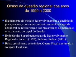 Ocaso da questão regional nos anosOcaso da questão regional nos anos
de 1990 a 2000de 1990 a 2000
 Esgotamento do modelo desenvolvimentista e declínio do
planejamento, com a concomitante ascensão da agenda
neoliberal de revalorização dos mecanismos de mercado e
esvaziamento do papel do Estado.
 Extinção das Superintendências de Desenvolvimento
Regional – Sudeco (1990), Sudam e Sudene (2001).
 Baixo crescimento econômico, Guerra Fiscal e estímulo a
soluções localistas.
 