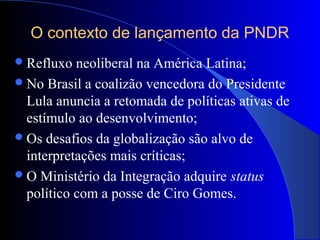 O contexto de lançamento da PNDR
Refluxo neoliberal na América Latina;
No Brasil a coalizão vencedora do Presidente
Lula anuncia a retomada de políticas ativas de
estímulo ao desenvolvimento;
Os desafios da globalização são alvo de
interpretações mais críticas;
O Ministério da Integração adquire status
político com a posse de Ciro Gomes.
 