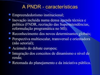 A PNDR - característicasA PNDR - características
 Empreendedorismo institucional;
 Inovação incluída numa densa agenda técnica e
política (FNDR, recriação das Superintendências,
reformulação programática no MI);
 Reconhecimento dos novos determinantes globais;
 Perspectiva multiescalar, transversal e orientadora
(não setorial);
 Acúmulo do debate europeu;
 Integração dos conceitos de dinamismo e nível de
renda;
 Retomada do planejamento e da iniciativa pública.
 