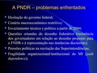 A PNDR – problemas enfrentadosA PNDR – problemas enfrentados
 Hesitação do governo federal;
 Cenário macroeconômico restritivo;
 Esvaziamento técnico e político a partir de 2004;
 Questões oriundas do desenho federativo (resistência
dos governadores em relação ao desenho proposto para
o FNDR e à representação nas instâncias decisórias);
 Pressões políticas na recriação das Superintendências;
 Fragilidade organizacional/institucional do MI (path
dependence);
 