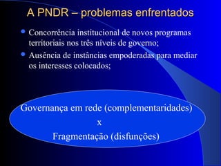 A PNDR – problemas enfrentadosA PNDR – problemas enfrentados
 Concorrência institucional de novos programas
territoriais nos três níveis de governo;
 Ausência de instâncias empoderadas para mediar
os interesses colocados;
Governança em rede (complementaridades)
x
Fragmentação (disfunções)
 
