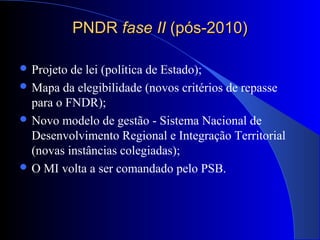 PNDRPNDR fase IIfase II (pós-2010)(pós-2010)
 Projeto de lei (política de Estado);
 Mapa da elegibilidade (novos critérios de repasse
para o FNDR);
 Novo modelo de gestão - Sistema Nacional de
Desenvolvimento Regional e Integração Territorial
(novas instâncias colegiadas);
 O MI volta a ser comandado pelo PSB.
 