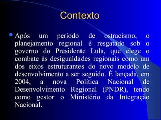 ContextoContexto
Após um período de ostracismo, o
planejamento regional é resgatado sob o
governo do Presidente Lula, que elege o
combate às desigualdades regionais como um
dos eixos estruturantes do novo modelo de
desenvolvimento a ser seguido. É lançada, em
2004, a nova Política Nacional de
Desenvolvimento Regional (PNDR), tendo
como gestor o Ministério da Integração
Nacional.
 
