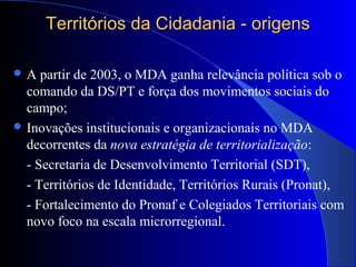 Territórios da Cidadania - origensTerritórios da Cidadania - origens
 A partir de 2003, o MDA ganha relevância política sob o
comando da DS/PT e força dos movimentos sociais do
campo;
 Inovações institucionais e organizacionais no MDA
decorrentes da nova estratégia de territorialização:
- Secretaria de Desenvolvimento Territorial (SDT),
- Territórios de Identidade, Territórios Rurais (Pronat),
- Fortalecimento do Pronaf e Colegiados Territoriais com
novo foco na escala microrregional.
 
