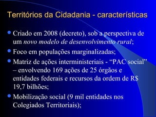Territórios da Cidadania - característicasTerritórios da Cidadania - características
Criado em 2008 (decreto), sob a perspectiva de
um novo modelo de desenvolvimento rural;
Foco em populações marginalizadas;
Matriz de ações interministeriais - “PAC social”
– envolvendo 169 ações de 25 órgãos e
entidades federais e recursos da ordem de R$
19,7 bilhões;
Mobilização social (9 mil entidades nos
Colegiados Territoriais);
 