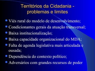 Territórios da Cidadania -Territórios da Cidadania -
problemas e limitesproblemas e limites
Viés rural do modelo de desenvolvimento;
Condicionantes gerais da atuação transversal;
Baixa institucionalização;
Baixa capacidade organizacional do MDA;
Falta de agenda legislativa mais articulada e
ousada;
Dependência do contexto político;
Adversários com grandes recursos de poder
 