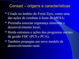 Consad – origens e característicasConsad – origens e características
Criado no âmbito do Fome Zero, como uma
das ações de combate à fome do MESA;
Pretendia associar segurança alimentar e
desenvolvimento local;
Herda estrutura e ações dos programas sociais
da gestão FHC (PCS e PCA);
Também propugna um novo modelo de
desenvolvimento rural.
 