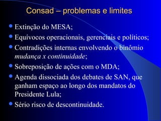 Consad – problemas e limitesConsad – problemas e limites
Extinção do MESA;
Equívocos operacionais, gerenciais e políticos;
Contradições internas envolvendo o binômio
mudança x continuidade;
Sobreposição de ações com o MDA;
Agenda dissociada dos debates de SAN, que
ganham espaço ao longo dos mandatos do
Presidente Lula;
Sério risco de descontinuidade.
 