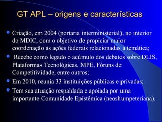 GT APL – origens e característicasGT APL – origens e características
 Criação, em 2004 (portaria interministerial), no interior
do MDIC, com o objetivo de propiciar maior
coordenação às ações federais relacionadas à temática;
 Recebe como legado o acúmulo dos debates sobre DLIS,
Plataformas Tecnológicas, MPE, Fóruns de
Competitividade, entre outros;
 Em 2010, reunia 33 instituições públicas e privadas;
 Tem sua atuação respaldada e apoiada por uma
importante Comunidade Epistêmica (neoshumpeteriana).
 